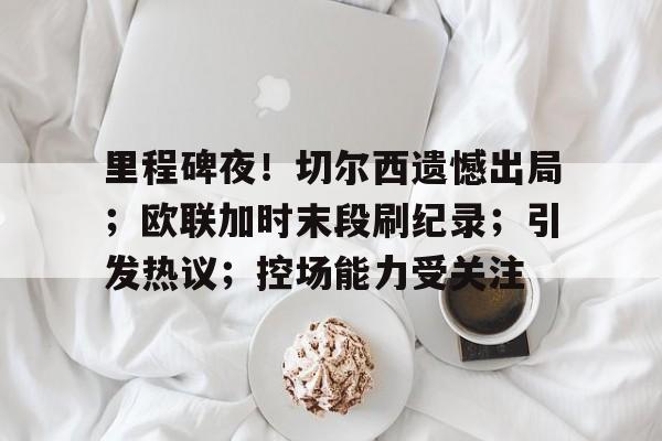 包含里程碑夜！切尔西遗憾出局；欧联加时末段刷纪录；引发热议；控场能力受关注的词条-开云入口